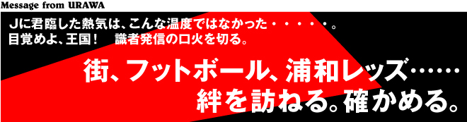 ［Message from URAWA］Ｊに君臨した熱気は、こんな温度ではなかった・・・・・。目覚めよ、王国！　識者発信の口火を切る。　　街、フットボール、浦和レッズ……絆を訪ねる。確かめる。