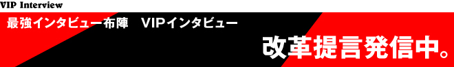 最強インタビュ布陣 VIPインタビュー　改革提言発信中。